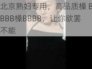 北京熟妇专用，高品质槡 BBBB槡BBBB，让你欲罢不能